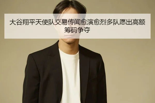 大谷翔平天使队交易传闻愈演愈烈多队愿出高额筹码争夺