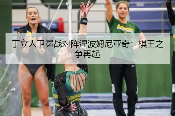 丁立人卫冕战对阵涅波姆尼亚奇：棋王之争再起