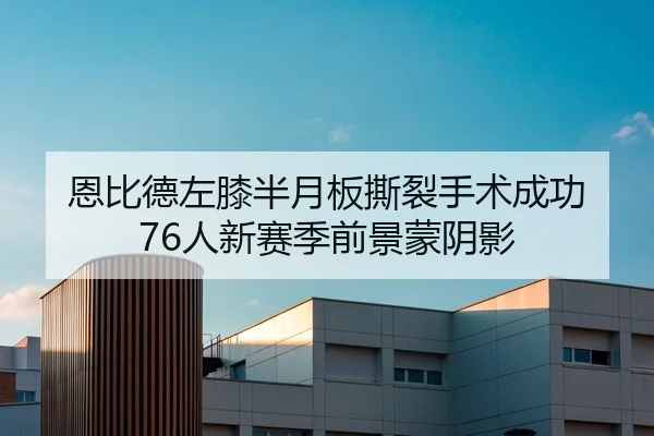 恩比德左膝半月板撕裂手术成功 76人新赛季前景蒙阴影