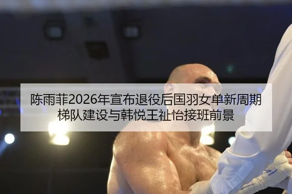 陈雨菲2026年宣布退役后国羽女单新周期梯队建设与韩悦王祉怡接班前景