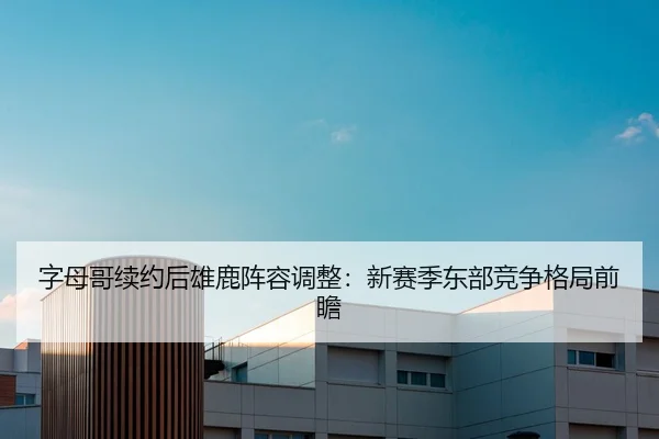 字母哥续约后雄鹿阵容调整：新赛季东部竞争格局前瞻